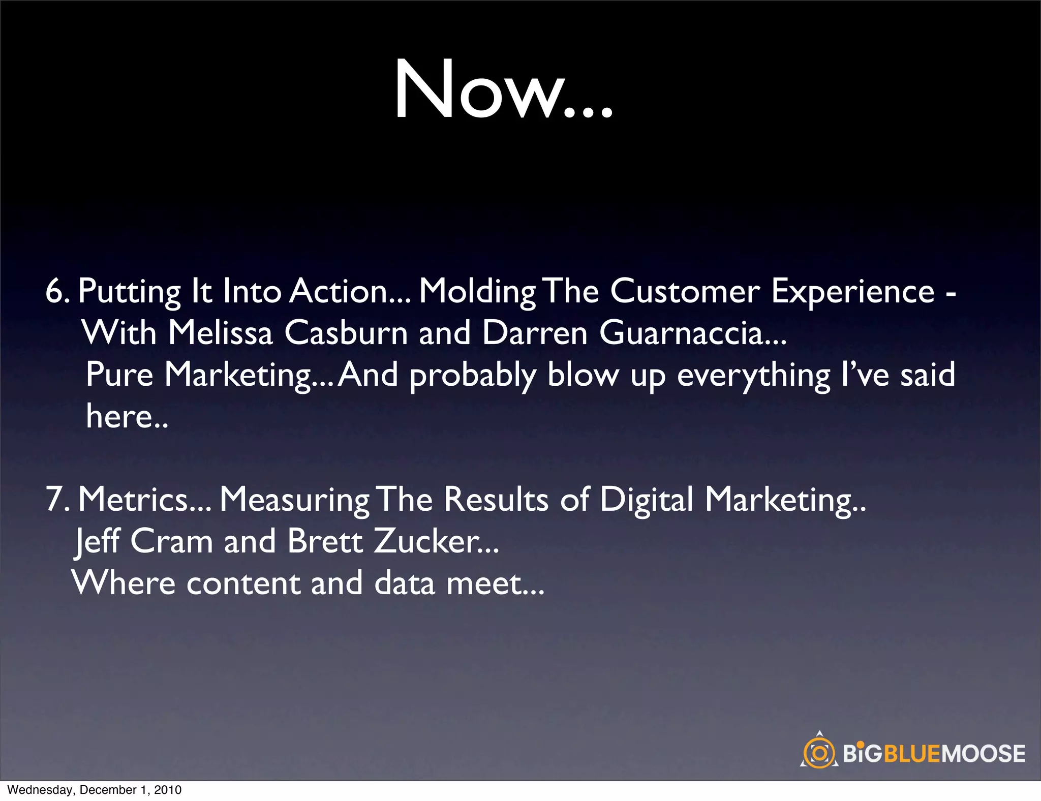 Now...

     6. Putting It Into Action... Molding The Customer Experience -
        With Melissa Casburn and Darren Guarnaccia...
        Pure Marketing... And probably blow up everything I’ve said
        here..

     7. Metrics... Measuring The Results of Digital Marketing..
        Jeff Cram and Brett Zucker...
       Where content and data meet...




Wednesday, December 1, 2010
 