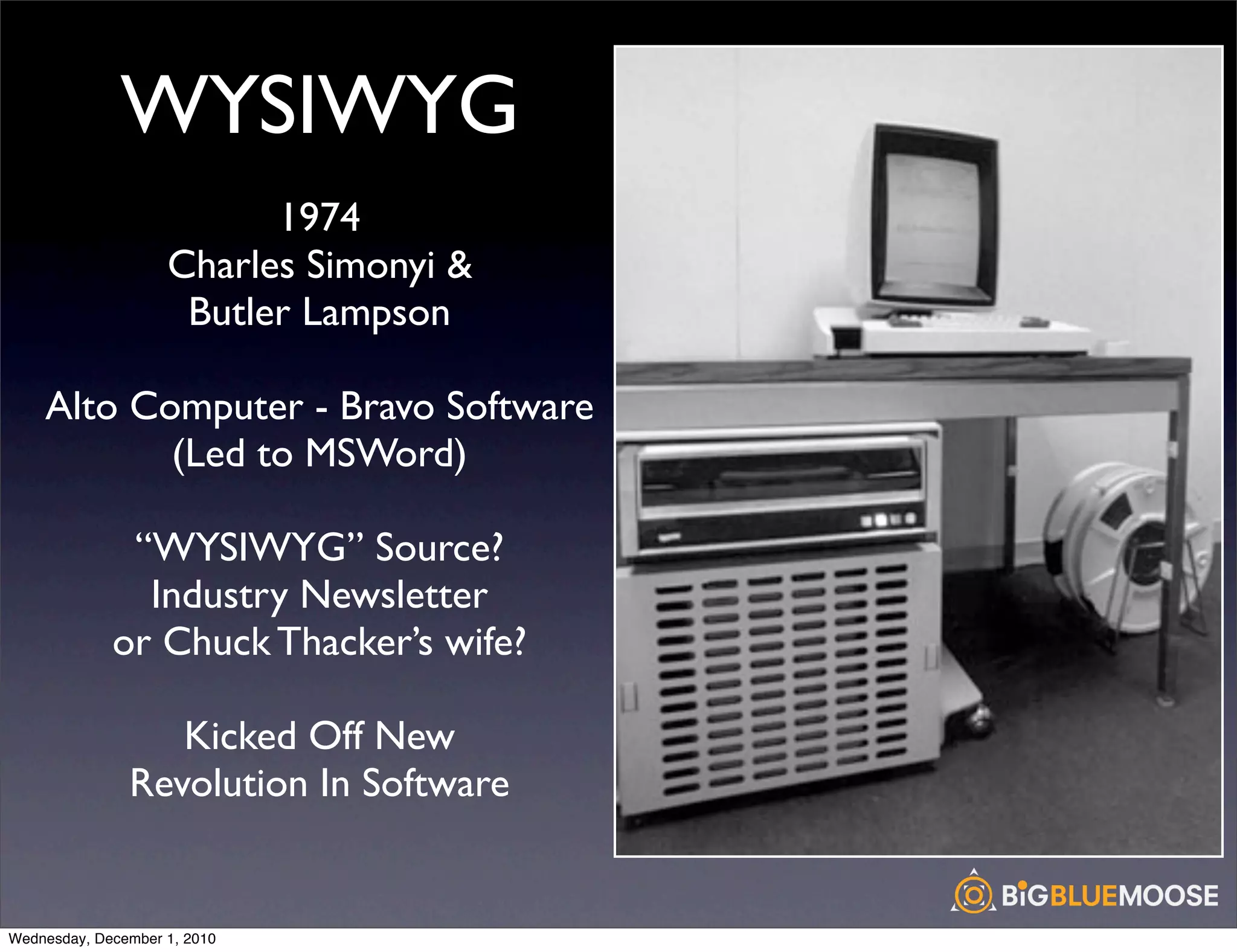 WYSIWYG
                          1974
                    Charles Simonyi &
                     Butler Lampson

    Alto Computer - Bravo Software
           (Led to MSWord)

              “WYSIWYG” Source?
               Industry Newsletter
             or Chuck Thacker’s wife?

                  Kicked Off New
               Revolution In Software


Wednesday, December 1, 2010
 