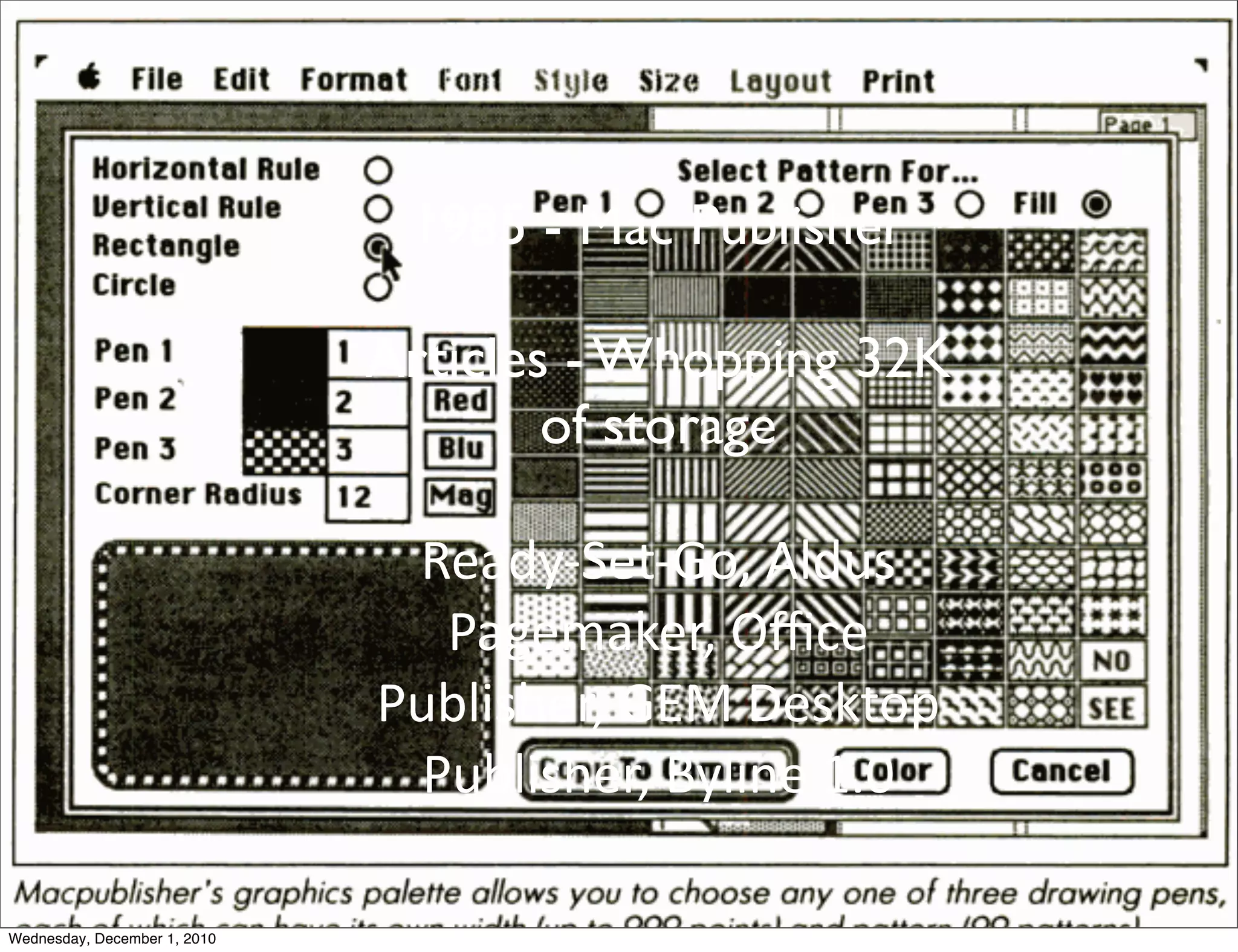 1985 - Mac Publisher

                              Articles - Whopping 32K
                                      of storage

                               Ready-­‐Set-­‐Go,	
  Aldus	
  
                                 Pagemaker,	
  Oﬃce	
  
                              Publisher,	
  GEM	
  Desktop	
  
                                Publisher,	
  Byline	
  1.0	
  

Wednesday, December 1, 2010
 