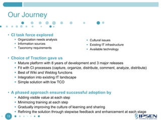 Our Journey
• CI task force explored
Organization needs analysis
Information sources
Taxonomy requirements

Cultural issues
Existing IT infrastructure
Available technology

• Choice of Traction gave us
Mature platform with 8 years of development and 3 major releases
Fit with CI processes (capture, organize, distribute, comment, analyze, distribute)
Best of Wiki and Weblog functions
Integration into existing IT landscape
Simple solution with low TCO

• A phased approach ensured successful adoption by
Adding visible value at each step
Minimizing training at each step
Gradually improving the culture of learning and sharing
Refining the solution through stepwise feedback and enhancement at each stage
13

 