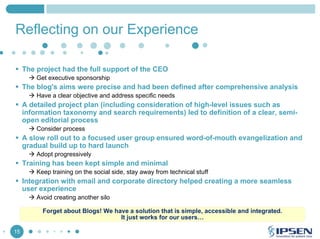 Reflecting on our Experience
The project had the full support of the CEO
Get executive sponsorship

The blog's aims were precise and had been defined after comprehensive analysis
Have a clear objective and address specific needs

A detailed project plan (including consideration of high-level issues such as
information taxonomy and search requirements) led to definition of a clear, semiopen editorial process
Consider process

A slow roll out to a focused user group ensured word-of-mouth evangelization and
gradual build up to hard launch
Adopt progressively

Training has been kept simple and minimal
Keep training on the social side, stay away from technical stuff

Integration with email and corporate directory helped creating a more seamless
user experience
Avoid creating another silo
Forget about Blogs! We have a solution that is simple, accessible and integrated.
It just works for our users…
15

 