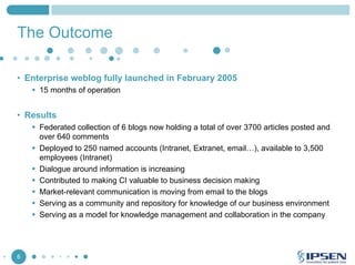 The Outcome
• Enterprise weblog fully launched in February 2005
15 months of operation

• Results
Federated collection of 6 blogs now holding a total of over 3700 articles posted and
over 640 comments
Deployed to 250 named accounts (Intranet, Extranet, email…), available to 3,500
employees (Intranet)
Dialogue around information is increasing
Contributed to making CI valuable to business decision making
Market-relevant communication is moving from email to the blogs
Serving as a community and repository for knowledge of our business environment
Serving as a model for knowledge management and collaboration in the company

6

 