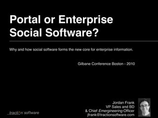 Portal or Enterprise
Social Software?
Why and how social software forms the new core for enterprise information.


                                        Gilbane Conference Boston - 2010




                                                             Jordan Frank
                                                         VP Sales and BD
                                             & Chief Emergineering Ofﬁcer
                                              jfrank@tractionsoftware.com
 