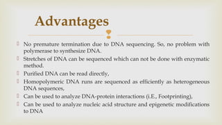 
Advantages
 No premature termination due to DNA sequencing. So, no problem with
polymerase to synthesize DNA.
 Stretches of DNA can be sequenced which can not be done with enzymatic
method.
 Purified DNA can be read directly,
 Homopolymeric DNA runs are sequenced as efficiently as heterogeneous
DNA sequences,
 Can be used to analyze DNA-protein interactions (i.E., Footprinting),
 Can be used to analyze nucleic acid structure and epigenetic modifications
to DNA
 