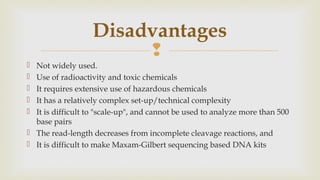 
 Not widely used.
 Use of radioactivity and toxic chemicals
 It requires extensive use of hazardous chemicals
 It has a relatively complex set-up/technical complexity
 It is difficult to "scale-up", and cannot be used to analyze more than 500
base pairs
 The read-length decreases from incomplete cleavage reactions, and
 It is difficult to make Maxam-Gilbert sequencing based DNA kits
Disadvantages
 