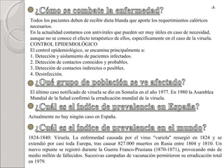 Todos los pacientes deben de recibir dieta blanda que aporte los requerimientos calóricos necesarios. En la actualidad contamos con antivirales que pueden ser muy útiles en caso de necesidad, aunque no se conoce el efecto terapéutico de ellos, específicamente en el caso de la viruela. CONTROL EPIDEMIOLÓGICO El control epidemiológico, se encamina principalmente a:  1. Detección y aislamiento de pacientes infectados. 2. Detección de contactos conocidos y probables. 3. Detección de contactos indirectos o posibles. 4. Desinfección. El último caso notificado de viruela se dio en Somalia en el año 1977. En 1980 la Asamblea Mundial de la Salud confirmó la erradicación mundial de la viruela. Actualmente no hay ningún caso en España. 1824-1840: Viruela. La enfermedad causada por el virus "variola" resurgió en 1824 y se extendió por casi toda Europa, tras causar 827.000 muertos en Rusia entre 1804 y 1810. Un nuevo repunte se registró durante la Guerra Franco-Prusiana (1870-1871), provocando más de medio millón de fallecidos. Sucesivas campañas de vacunación permitieron su erradicación total en 1979. - 3 - 