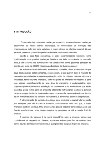 10




1 INTRODUÇÃO



       O mercado vive constantes mudanças no período em que vivemos, mudanças
decorrentes da rápida corrida tecnológica, da necessidade de inovação das
organizações,e tudo isso para satisfazer o maior número de clientes possível, já que
estamos passando por um dos períodos de maior consumo do mercado.
      Devido a essa fase consumista, o setor supermercadista brasileiro, sofre
positivamente com grandes mudanças devido a sua forte concorrência no mercado
atual,e vem a cada ano aumentando sua lucratividade, como podemos perceber de
acordo com o site da ABRAS (Associação Brasileira de Supermercados).
      As empresas estão buscando atualmente, conhecer, ouvir, e descobrir o que
seus colaboradores estão pensando, o que acham, o que querem dizer a respeito do
mercado e de melhorias à própria organização, a fim de obterem maiores retornos e
resultados, tanto na parte financeira, como na parte de ambiente de trabalho, e para
isso utilizam especificamente de uma área do marketing, o endomarketing, com
objetivos ligados totalmente à satisfação do colaborador e do ambiente em que estão
inseridos. Desta forma, com um ambiente totalmente motivacional, tende-se a diminuir
os erros e riscos dentro da organização, como por exemplo, os erros de estoque, tendo-
se um melhor resultado no controle, no inventario, e diminuindo assim,os desperdícios.
      A administração do controle de estoque deve minimizar o capital total investido
em estoques, pois ele é caro e aumenta continuamente, uma vez que, o custo
financeiro também se eleva. Uma empresa não poderá trabalhar sem estoque, pois sua
função amortecedora, entre vários estágios da produção vai até a venda final do
produto.
      O controle de estoque é de suma importância para a empresa, sendo que
controlam-se os desperdícios, desvios, apuram-se valores para fins de análise, bem
como, apura o demasiado investimento, o qual prejudica o capital de giro da empresa.
 