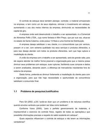11



       O controle de estoque deve também planejar, controlar, o material armazenado
na empresa, e tem como um de seus objetivos, otimizar o investimento em estoque,
aumentando o uso dos meios internos da empresa, diminuindo as necessidades de
capital de giro.
       A empresa onde será desenvolvido o trabalho a ser apresentado, é a Comercial
de Alimentos Poffo LTDA., cujo nome fantasia é Mini Preço, que por sua vez, situa-se
no estado de Santa Catarina, onde possui 13 filiais e uma Central de Distribuição.
       A empresa deseja satisfazer o seu cliente, e a consumidores que por ventura,
possam vir a ser, com extrema qualidade nos seus serviços e produtos oferecidos, e
para isso deseja atender com todos os produtos oferecidos, sem que haja ruptura e
insatisfação do cliente.
       A união da empresa com o trabalho a ser apresentado, será de grande valia, pois
ele espera atender da melhor forma possível a organização,para que a mesma possa
diminuir seus problemas com estoque, suas rupturas, facilitando suas compras e dados
a serem analisados, deixando assim, a diferença de mercadorias inexistentes fora do
sistema da empresa.
       Desta forma, pretende-se diminuir fortemente a insatisfação do cliente para com
a organização, para que não haja necessidade e oportunidade da concorrência
satisfazer o consumidor final.




1.1     Problema de pesquisa/Justificativa



       Para Gil (2002, p.24) “pode-se dizer que um problema é de natureza científica
quando envolve variáveis que podem ser tidas como testáveis”.
       Conforme Viana (2000), “para o perfeito gerenciamento de materiais, é
imprescindível o exercício do controle físico, registro de todas as operações,o que
possibilita informações precisas a respeito do saldo existente em estoque”.
       Quais aspectos influenciam o controle de estoque a não terem as informações
verdadeiras?
 