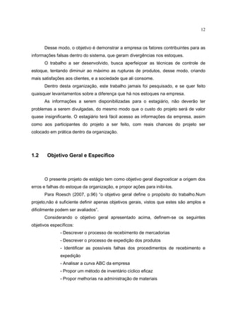 12



      Desse modo, o objetivo é demonstrar a empresa os fatores contribuintes para as
informações falsas dentro do sistema, que geram divergências nos estoques.
      O trabalho a ser desenvolvido, busca aperfeiçoar as técnicas de controle de
estoque, tentando diminuir ao máximo as rupturas de produtos, desse modo, criando
mais satisfações aos clientes, e a sociedade que ali consome.
      Dentro desta organização, este trabalho jamais foi pesquisado, e se quer feito
quaisquer levantamentos sobre a diferença que há nos estoques na empresa.
      As informações a serem disponibilizadas para o estagiário, não deverão ter
problemas a serem divulgadas, do mesmo modo que o custo do projeto será de valor
quase insignificante. O estagiário terá fácil acesso as informações da empresa, assim
como aos participantes do projeto a ser feito, com reais chances do projeto ser
colocado em prática dentro da organização.




1.2     Objetivo Geral e Específico



      O presente projeto de estágio tem como objetivo geral diagnosticar a origem dos
erros e falhas do estoque da organização, e propor ações para inibi-los.
      Para Roesch (2007, p.96) “o objetivo geral define o propósito do trabalho.Num
projeto,não é suficiente definir apenas objetivos gerais, vistos que estes são amplos e
dificilmente podem ser avaliados”.
      Considerando o objetivo geral apresentado acima, definem-se os seguintes
objetivos específicos:
               - Descrever o processo de recebimento de mercadorias
               - Descrever o processo de expedição dos produtos
               - Identificar as possíveis falhas dos procedimentos de recebimento e
               expedição
               - Analisar a curva ABC da empresa
               - Propor um método de inventário cíclico eficaz
               - Propor melhorias na administração de materiais
 