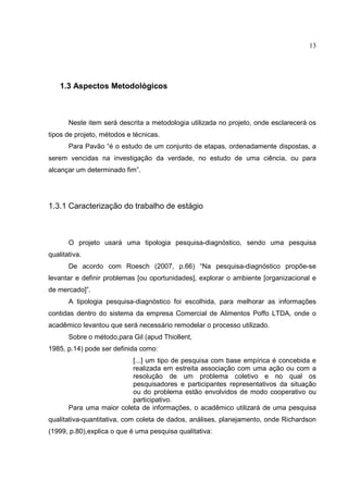 13




    1.3 Aspectos Metodológicos



       Neste item será descrita a metodologia utilizada no projeto, onde esclarecerá os
tipos de projeto, métodos e técnicas.
       Para Pavão “é o estudo de um conjunto de etapas, ordenadamente dispostas, a
serem vencidas na investigação da verdade, no estudo de uma ciência, ou para
alcançar um determinado fim”.




1.3.1 Caracterização do trabalho de estágio



       O projeto usará uma tipologia pesquisa-diagnóstico, sendo uma pesquisa
qualitativa.
       De acordo com Roesch (2007, p.66) “Na pesquisa-diagnóstico propõe-se
levantar e definir problemas [ou oportunidades], explorar o ambiente [organizacional e
de mercado]”.
       A tipologia pesquisa-diagnóstico foi escolhida, para melhorar as informações
contidas dentro do sistema da empresa Comercial de Alimentos Poffo LTDA, onde o
acadêmico levantou que será necessário remodelar o processo utilizado.
       Sobre o método,para Gil (apud Thiollent,
1985, p.14) pode ser definida como:
                          [...] um tipo de pesquisa com base empírica é concebida e
                          realizada em estreita associação com uma ação ou com a
                          resolução de um problema coletivo e no qual os
                          pesquisadores e participantes representativos da situação
                          ou do problema estão envolvidos de modo cooperativo ou
                          participativo.
       Para uma maior coleta de informações, o acadêmico utilizará de uma pesquisa
qualitativa-quantitativa, com coleta de dados, análises, planejamento, onde Richardson
(1999, p.80),explica o que é uma pesquisa qualitativa:
 