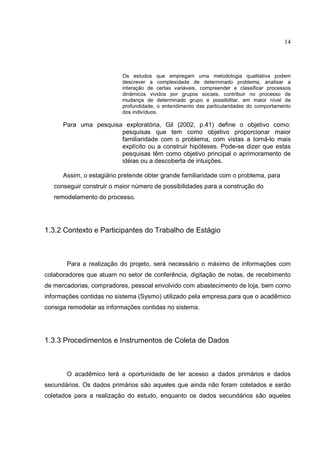 14




                          Os estudos que empregam uma metodologia qualitativa podem
                          descrever a complexidade de determinado problema, analisar a
                          interação de certas variáveis, compreender e classificar processos
                          dinâmicos vividos por grupos sociais, contribuir no processo de
                          mudança de determinado grupo e possibilitar, em maior nível de
                          profundidade, o entendimento das particularidades do comportamento
                          dos indivíduos.

      Para uma pesquisa exploratória, Gil (2002, p.41) define o objetivo como:
                       pesquisas que tem como objetivo proporcionar maior
                       familiaridade com o problema, com vistas a torná-lo mais
                       explícito ou a construir hipóteses. Pode-se dizer que estas
                       pesquisas têm como objetivo principal o aprimoramento de
                       idéias ou a descoberta de intuições.

      Assim, o estagiário pretende obter grande familiaridade com o problema, para
   conseguir construir o maior número de possibilidades para a construção do
   remodelamento do processo.




1.3.2 Contexto e Participantes do Trabalho de Estágio



       Para a realização do projeto, será necessário o máximo de informações com
colaboradores que atuam no setor de conferência, digitação de notas, de recebimento
de mercadorias, compradores, pessoal envolvido com abastecimento de loja, bem como
informações contidas no sistema (Sysmo) utilizado pela empresa,para que o acadêmico
consiga remodelar as informações contidas no sistema.




1.3.3 Procedimentos e Instrumentos de Coleta de Dados



       O acadêmico terá a oportunidade de ter acesso a dados primários e dados
secundários. Os dados primários são aqueles que ainda não foram coletados e serão
coletados para a realização do estudo, enquanto os dados secundários são aqueles
 