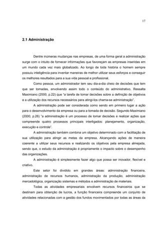 17




2.1 Administração



            Dentre inúmeras mudanças nas empresas, de uma forma geral a administração
surge com o intuito de fornecer informações que favoreçam as empresas inseridas em
um mundo cada vez mais globalizado. Ao longo de toda história o homem sempre
possuiu inteligência para inventar maneiras de melhor utilizar seus esforços e conseguir
os melhores resultados para a sua vida pessoal e profissional.
            Como pessoa, um administrador tem seu dia-a-dia cheio de decisões que tem
que ser tomadas, envolvendo assim todo o conteúdo do administrativo. Ressalta
Maximiano (2000, p.22) que “a tarefa de tomar decisões sobre a definição de objetivos
e a utilização dos recursos necessários para atingi-los chama-se administração”.
            A administração pode ser considerada como sendo em primeiro lugar a ação
para o desenvolvimento da empresa ou para a tomada de decisão. Segundo Maximiano
(2000, p.26) “a administração é um processo de tomar decisões e realizar ações que
compreende quatro processos principais interligados: planejamento, organização,
execução e controle”.
            A administração também combina um objetivo determinado com a facilitação de
sua utilização para atingir as metas da empresa. Alcançando ações de maneira
coerente a utilizar seus recursos e realizando os objetivos pela empresa almejada,
sendo que, o estudo da administração é propriamente o impacto sobre o desempenho
das organizações.
            A administração é simplesmente fazer algo que possa ser inovador, flexível e
criativo.
            Este   setor   foi   dividido   em   grandes   áreas:   administração   financeira,
administração de recursos humanos, administração da produção, administração
mercadológica, organização sistemas e métodos e administração de materiais.
            Todas as atividades empresariais envolvem recursos financeiros que se
destinam para obtenção de lucros, a função financeira compreende um conjunto de
atividades relacionadas com a gestão dos fundos movimentados por todas as áreas da
 