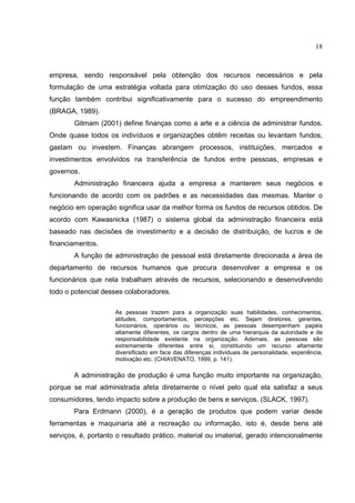 18



empresa, sendo responsável pela obtenção dos recursos necessários e pela
formulação de uma estratégia voltada para otimização do uso desses fundos, essa
função também contribui significativamente para o sucesso do empreendimento
(BRAGA, 1989).
        Gitmam (2001) define finanças como a arte e a ciência de administrar fundos.
Onde quase todos os indivíduos e organizações obtêm receitas ou levantam fundos,
gastam ou investem. Finanças abrangem processos, instituições, mercados e
investimentos envolvidos na transferência de fundos entre pessoas, empresas e
governos.
        Administração financeira ajuda a empresa a manterem seus negócios e
funcionando de acordo com os padrões e as necessidades das mesmas. Manter o
negócio em operação significa usar da melhor forma os fundos de recursos obtidos. De
acordo com Kawasnicka (1987) o sistema global da administração financeira está
baseado nas decisões de investimento e a decisão de distribuição, de lucros e de
financiamentos.
        A função de administração de pessoal está diretamente direcionada a área de
departamento de recursos humanos que procura desenvolver a empresa e os
funcionários que nela trabalham através de recursos, selecionando e desenvolvendo
todo o potencial desses colaboradores.

                     As pessoas trazem para a organização suas habilidades, conhecimentos,
                     atitudes, comportamentos, percepções etc. Sejam diretores, gerentes,
                     funcionários, operários ou técnicos, as pessoas desempenham papéis
                     altamente diferentes, os cargos dentro de uma hierarquia da autoridade e de
                     responsabilidade existente na organização. Ademais, as pessoas são
                     extremamente diferentes entre si, constituindo um recurso altamente
                     diversificado em face das diferenças individuais de personalidade, experiência,
                     motivação etc. (CHIAVENATO, 1999, p. 141).

        A administração de produção é uma função muito importante na organização,
porque se mal administrada afeta diretamente o nível pelo qual ela satisfaz a seus
consumidores, tendo impacto sobre a produção de bens e serviços. (SLACK, 1997).
        Para Erdmann (2000), é a geração de produtos que podem variar desde
ferramentas e maquinaria até a recreação ou informação, isto é, desde bens até
serviços, é, portanto o resultado prático, material ou imaterial, gerado intencionalmente
 