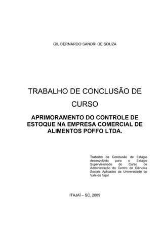 1




       GIL BERNARDO SANDRI DE SOUZA




TRABALHO DE CONCLUSÃO DE
               CURSO
 APRIMORAMENTO DO CONTROLE DE
ESTOQUE NA EMPRESA COMERCIAL DE
     ALIMENTOS POFFO LTDA.



                         Trabalho de Conclusão de Estágio
                         desenvolvido     para   o     Estágio
                         Supervisionado     do   Curso     de
                         Administração do Centro de Ciências
                         Sociais Aplicadas da Universidade do
                         Vale do Itajaí.




              ITAJAÍ – SC, 2009
 