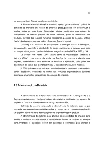 19



por um conjunto de fatores, para ter uma utilidade.
        A Administração mercadológica tem como objetivo gerir e sustentar a política da
demanda do mercado em função da empresa, preocupando-se em desenvolver e
analisar todas as suas áreas. Desenvolver planos relacionados aos setores de
planejamento de vendas, projetos de novos produtos, plano de distribuição dos
produtos, previsão dos recursos humanos necessários, pesquisa de mercado, análise
das tendências do consumidor e plano de promoção e propaganda.
        Marketing é o processo de planejamento e execução desde a concepção,
apressamento, promoção e distribuição de idéias, mercadorias e serviços para criar
trocas que satisfaçam os objetivos individuais e organizacionais (COBRA, 1992, p. 34).
        De acordo com Rocha (2001) assim define-se Organizações Sistemas e
Métodos (OSM) como uma função mista das funções de organizar e planejar uma
empresa, desenvolvendo uma estrutura de recursos e operações, para poder ser
determinado os planos que a empresa traçou e, consecutivamente, seus métodos.
        A OSM definitivamente realiza um trabalho importante dentro das organizações,
pontos específicos, localizados no interior das estruturas organizacionais ajudando
assim para uma melhor compreensão da estrutura da empresa.




2.2 Administração de Materiais



        A administração de materiais tem como responsabilidade o planejamento e o
fluxo de materiais e seus objetivos principais são maximizar a utilização dos recursos da
empresa e fornecer o nível requerido de serviço ao consumidor.
        Definindo de maneira mais ampla a administração de materiais, sabe-se que
esta estabelece conceitos e aquisições sobre a compra de produtos desempenhando
um papel de ajudar na parte de estocagem e na própria entrega do produto.
        A administração de materiais deve planejar as propriedades da empresa para
atender a demanda. A capacidade é a habilidade do sistema de produzir ou entregar
bens. Prioridade e capacidade devem ser planejadas e controladas para atender a
 