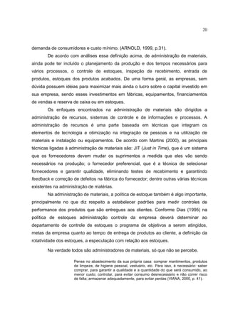 20



demanda de consumidores e custo mínimo. (ARNOLD, 1999, p.31).
       De acordo com análises essa definição acima, de administração de materiais,
ainda pode ter incluído o planejamento da produção e dos tempos necessários para
vários processos, o controle de estoques, inspeção de recebimento, entrada de
produtos, estoques dos produtos acabados. De uma forma geral, as empresas, sem
dúvida possuem idéias para maximizar mais ainda o lucro sobre o capital investido em
sua empresa, sendo esses investimentos em fábricas, equipamentos, financiamentos
de vendas e reserva de caixa ou em estoques.
       Os enfoques encontrados na administração de materiais são dirigidos a
administração de recursos, sistemas de controle e de informações e processos. A
administração de recursos é uma parte baseada em técnicas que integram os
elementos de tecnologia e otimização na integração de pessoas e na utilização de
materiais e instalação ou equipamentos. De acordo com Martins (2000), as principais
técnicas ligadas à administração de materiais são: JIT (Just in Time), que é um sistema
que os fornecedores devem mudar os suprimentos a medida que eles vão sendo
necessários na produção; o fornecedor preferencial, que é a técnica de selecionar
fornecedores e garantir qualidade, eliminando testes de recebimento e garantindo
feedback e correção de defeitos na fábrica do fornecedor; dentre outras várias técnicas
existentes na administração de matérias.
       Na administração de materiais, a política de estoque também é algo importante,
principalmente no que diz respeito a estabelecer padrões para medir controles de
performance dos produtos que são entregues aos clientes. Conforme Dias (1995) na
política de estoques administração controle da empresa deverá determinar ao
departamento de controle de estoques o programa de objetivos a serem atingidos,
metas da empresa quanto ao tempo de entrega de produtos ao cliente, a definição da
rotatividade dos estoques, a especulação com relação aos estoques.

       Na verdade todos são administradores de materiais, só que não se percebe.

                     Pense no abastecimento da sua própria casa: comprar mantimentos, produtos
                     de limpeza, de higiene pessoal, vestuário, etc. Para isso, é necessário: saber
                     comprar, para garantir a qualidade e a quantidade do que será consumido, ao
                     menor custo; controlar, para evitar consumo desnecessário e não correr risco
                     de falta; armazenar adequadamente, para evitar perdas (VIANA, 2000, p. 41).
 