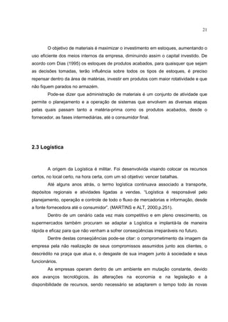 21



        O objetivo de materiais é maximizar o investimento em estoques, aumentando o
uso eficiente dos meios internos da empresa, diminuindo assim o capital investido. De
acordo com Dias (1995) os estoques de produtos acabados, para quaisquer que sejam
as decisões tomadas, terão influência sobre todos os tipos de estoques, é preciso
repensar dentro da área de matérias, investir em produtos com maior rotatividade e que
não fiquem parados no armazém.
        Pode-se dizer que administração de materiais é um conjunto de atividade que
permite o planejamento e a operação de sistemas que envolvem as diversas etapas
pelas quais passam tanto a matéria-prima como os produtos acabados, desde o
fornecedor, as fases intermediárias, até o consumidor final.




2.3 Logística



        A origem da Logística é militar. Foi desenvolvida visando colocar os recursos
certos, no local certo, na hora certa, com um só objetivo: vencer batalhas.
        Até alguns anos atrás, o termo logística continuava associado a transporte,
depósitos regionais e atividades ligadas a vendas. “Logística é responsável pelo
planejamento, operação e controle de todo o fluxo de mercadorias e informação, desde
a fonte fornecedora até o consumidor”. (MARTINS e ALT, 2000,p.251).
        Dentro de um cenário cada vez mais competitivo e em pleno crescimento, os
supermercados também procuram se adaptar a Logística e implantá-la de maneira
rápida e eficaz para que não venham a sofrer conseqüências irreparáveis no futuro.
        Dentre destas conseqüências pode-se citar: o comprometimento da imagem da
empresa pela não realização de seus compromissos assumidos junto aos clientes, o
descrédito na praça que atua e, o desgaste de sua imagem junto à sociedade e seus
funcionários.
        As empresas operam dentro de um ambiente em mutação constante, devido
aos avanços tecnológicos, às alterações na economia e na legislação e à
disponibilidade de recursos, sendo necessário se adaptarem o tempo todo às novas
 