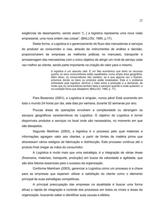 22



exigências de desempenho, sendo assim “[...] a logística representa uma nova visão
empresarial, uma nova ordem nas coisas”. (BALLOU, 1995, p.17).
        Desta forma, a Logística é o gerenciamento do fluxo das mercadorias e serviços
do produtor ao consumidor e visa, através de instrumentos de análise e decisão,
proporcionarem às empresas as melhores práticas no manuseio, transporte e
armazenagem das mercadorias com o único objetivo de atingir um nível de serviço cada
vez melhor ao cliente, sendo parte importante na criação de valor para o mesmo.
                     A logística é um assunto vital. É um fato econômico que tanto os recursos
                     quanto os seus consumidores estão espalhados numa ampla área geográfica.
                     Além disso, os consumidores não residem, se é que alguma vez o fizeram,
                     próximos donde os bens ou produtos estão localizados. Este é o problema
                     enfrentado pela logística: diminuir o hiato entre a produção e a demanda, de
                     modo que os consumidores tenham bens e serviços quando e onde quiserem, e
                     na condição física que desejarem (BALLOU, 1995, p. 17).


        Para Bowersox (2001), a Logística é singular, nunca pára! Está ocorrendo em
todo o mundo 24 horas por dia, sete dias por semana, durante 52 semanas por ano.

        Poucas áreas de operações envolvem a complexidade ou abrangem os
escopos geográficos característicos da Logística. O objetivo da Logística é tornar
disponíveis produtos e serviços no local onde são necessários, no momento em que
são desejados.
        Segundo Markhan (2003), a logística é o processo pelo qual materiais e
informações agregam valor aos clientes, a partir de fontes de matéria prima que
atravessam vários estágios de fabricação e distribuição. Este processo continua até o
produto final chegar as mãos do consumidor.
        A Logística é muito mais que uma estratégia, é a integração de várias áreas
(financeira, materiais, transporte, produção) em busca da velocidade e agilidade, que
são dois fatores essenciais para o sucesso da organização.
        Conforme Markham (2003), gerenciar a Logística como um processo é a chave
para as empresas que esperam utilizar a satisfação do cliente como o elemento
principal de suas estratégias competitivas.
        A principal preocupação das empresas na atualidade é buscar uma forma
eficaz e rápida de integração e controle dos processos em todos os níveis e áreas da
organização, buscando saber e identificar suas causas e efeitos.
 