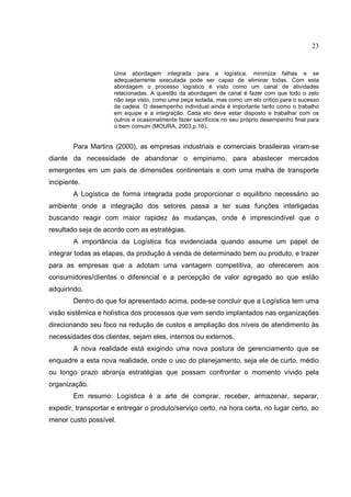 23


                     Uma abordagem integrada para a logística, minimiza falhas e se
                     adequadamente executada pode ser capaz de eliminar todas. Com esta
                     abordagem o processo logístico é visto como um canal de atividades
                     relacionadas. A questão da abordagem de canal é fazer com que todo o zelo
                     não seja visto, como uma peça isolada, mas como um elo crítico para o sucesso
                     da cadeia. O desempenho individual ainda é importante tanto como o trabalho
                     em equipe e a integração. Cada elo deve estar disposto e trabalhar com os
                     outros e ocasionalmente fazer sacrifícios no seu próprio desempenho final para
                     o bem comum (MOURA, 2003,p.16).


        Para Martins (2000), as empresas industriais e comerciais brasileiras viram-se
diante da necessidade de abandonar o empirismo, para abastecer mercados
emergentes em um país de dimensões continentais e com uma malha de transporte
incipiente.
        A Logística de forma integrada pode proporcionar o equilíbrio necessário ao
ambiente onde a integração dos setores passa a ter suas funções interligadas
buscando reagir com maior rapidez às mudanças, onde é imprescindível que o
resultado seja de acordo com as estratégias.
        A importância da Logística fica evidenciada quando assume um papel de
integrar todas as etapas, da produção à venda de determinado bem ou produto, e trazer
para as empresas que a adotam uma vantagem competitiva, ao oferecerem aos
consumidores/clientes o diferencial e a percepção de valor agregado ao que estão
adquirindo.
        Dentro do que foi apresentado acima, pode-se concluir que a Logística tem uma
visão sistêmica e holística dos processos que vem sendo implantados nas organizações
direcionando seu foco na redução de custos e ampliação dos níveis de atendimento às
necessidades dos clientes, sejam eles, internos ou externos.
        A nova realidade está exigindo uma nova postura de gerenciamento que se
enquadre a esta nova realidade, onde o uso do planejamento, seja ele de curto, médio
ou longo prazo abranja estratégias que possam confrontar o momento vivido pela
organização.
        Em resumo: Logística é a arte de comprar, receber, armazenar, separar,
expedir, transportar e entregar o produto/serviço certo, na hora certa, no lugar certo, ao
menor custo possível.
 