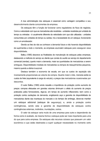 25



        A boa administração dos estoques é essencial como vantagem competitiva e seu
desenvolvimento diante concorrentes da empresa.
        Os estoques têm a função de funcionar como reguladores do fluxo de negócios.
Como a velocidade com que as mercadorias são recebidas - unidades recebidas por unidade de
tempo ou entradas - é usualmente diferente da velocidade com que são utilizadas - unidades
consumidas por unidades de tempo ou saídas, há a necessidade de um estoque, funcionando
como um amortecedor.
        Devido ao fato de não se conhecer a demanda futura e não havendo disponibilidade
de suprimentos a todo o momento, as empresas acumulam estoques para assegurar essa
disponibilidade.
        Ballou (1995) descreve as finalidades de manutenção de estoques pelas empresas,
destacando a melhoria do serviço ao cliente que consta do auxílio ao serviço do departamento
comercial (vendas), quanto maior a demanda, maior as quantidades de mercadorias a serem
entregues. Disponibilidade imediata de mercadorias ou tempos de ressuprimentos pequenos,
mesmo quando a oferta é sazonal.
        Destaca também a economia de escala, em que os custos de aquisição são
inversamente proporcionais ao volume de compra. Quanto maior o lote, menores serão os
custos de frete (equivalente à carga do veículo), e preços das mercadorias ocasionadas por
descontos.
        O autor Ballou (1995) ainda ressalta a importância da proteção contra aumento de
preços: compras efetuadas em grandes volumes diminuem o efeito do aumento de preços
praticados pelos fornecedores, diga-se, em tempo de aumento inflacionário; bem como a
proteção contra oscilações de demanda, englobando aqui a garantia de disponibilidade de
mercadorias diante das incertezas do mercado e do tempo de entrega, deve-se manter
um estoque adicional (estoque de segurança); e, ainda a proteção contra
contingências, sendo esta a garantia de disponibilidade de estoques contra
contingências externas, incêndios, inundações, outros.
        O valor do estoque varia muito de uma empresa para outra e dependendo da
forma como é avaliado, da mesma forma o estoque pode ser mais importante para uma
do que para outra empresa. Os estoques são recursos ociosos que possuem um valor
econômico e que estão destinados a suprir qualquer necessidade no momento certo
 