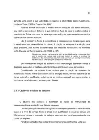 26



gerando lucro, assim a sua viabilidade, desfazendo a atratividade deste investimento,
conforme Viana (2000) e Francischini (2002).
        Pode-se afirmar então que, à medida que os estoques vão sendo utilizados,
seu valor se converte em dinheiro, o que melhora o fluxo de caixa e o retorno sobre o
investimento. Existe um custo de estocagem dos estoques, que aumentam os custos
operacionais e diminui os lucros.
        Não é concebível, frente à concorrência, a necessidade de longos prazos para
o atendimento das necessidades do cliente. A criação de estoques é a solução para
esse problema, pois haverá disponibilidade dos materiais necessários no momento
certo. Ou seja, conforme Martins e Alt (2000, p.137)
                     Atender aos clientes na hora certa, com a quantidade certa e requerida, tem
                     sido o objetivo da maioria das empresas. Assim, a rapidez e presteza na
                     distribuição das mercadorias assumem cada vez mais um papel preponderante
                     na obtenção de uma vantagem competitiva duradoura.

        Em contrapartida criação de estoques e sua manutenção acarretam custos e
despesas que podem inviabilizar o atendimento do cliente num preço competitivo.
        Considerando que existem fortes motivos para a criação de estoques de
materiais da mesma forma que existem para a extinção destes, deve-se trabalhá-los de
forma racional e equilibrada, reduzindo-os ao mínimo possível sem comprometer o
máximo de benefícios que o estoque pode oferecer.




2.4.1 Objetivos e custos de estoque



      O objetivo dos estoques é balancear os custos de manutenção de
estoques,custos de aquisição e de falta de estoques.
        Um dos principais desafios da logística é conseguir gerenciar a relação entre
custos e o nível de serviço. Como o preço é um qualificador e o nível de serviço um
diferenciador perante o mercado, os esforços assumem um papel preponderante nos
custos da empresa.
        Para Ballou (1995) estes custos têm comportamentos conflitantes, visto que:
 