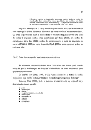 27


                      [...] quanto maiores as quantidades estocadas, maiores serão os custos de
                      manutenção. Será necessária menor quantidades de pedidos, com lotes
                      maiores, para manter níveis de inventário [...] O objetivo é encontrar um plano
                      de suprimento que minimize o custo total. (BALLOU, 1993, p.213).

        Segundo Ballou (2004, p. 249) “as razões para manter estoques relacionam-se
com o serviço ao cliente ou com as economias de custo derivadas indiretamente dele”.
Ou ainda segundo esse autor, a necessidade de manter estoques acarreta uma série
de custos à empresa, custos estes classificados por Balou (1993), em custos de
manutenção, para Dias (2006) custos de armazenagem; o custo de aquisição ou
compra (BALLOU, 1995) ou custo de pedido (DIAS, 2006) e ainda, segundo ambos os
custos de falta.




2.4.1.1 Custo de manutenção ou armazenagem de estoque



        As empresas, entretanto devem estar conscientes dos custos para manter
estoques, pois a manutenção de estoques é considerada de suma importância para
garantir competitividade.
        De acordo com Ballou (1995, p.123), “Estão associados a todos os custos
necessários para manter certa quantidade de mercadoria por um período de tempo”.
        Segundo Dias (2006), todo e qualquer armazenamento de material gera
determinados custos que são:

        ■   juros;
        ■   depreciação;
        ■   aluguel;
        ■   equipamentos de movimentação;
        ■   deterioração;
        ■   obsolescência;
        ■   seguros;
        ■   salários;
        ■   conservação.
 