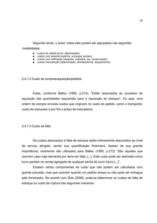 28




        Segundo ainda o autor, todos eles podem ser agrupados nas seguintes
modalidades:
        ■   custos de capital (juros, depreciação);
        ■   custos com pessoal (salários, encargos sociais);
        ■   custos com edificação (aluguéis, impostos, luz, conservação);
        ■   custos manutenção (deterioração, obsolescência, equipamento).




2.4.1.2 Custo de compras/aquisição/pedidos



        Estes, conforme Ballou (1995, p.212), “Estão associados ao processo de
aquisição das quantidades requeridas para a reposição do estoque”. Ou seja, uma
ordem de compra envolve custos que originam no custo do pedido, como o transporte,
custo de manuseio e por fim o preço da mercadoria.




2.4.1.3 Custo da falta



        Os custos associados à falta de estoque estão intimamente associados ao nível
de serviço atingido, sendo sua quantificação financeira. Apesar de sua grande
importância, raramente são utilizados para Ballou (1995, p.212) “São aqueles que
ocorrem caso haja demanda por itens em falta, [...]. Este custo pode ser estimado como
lucro perdido na venda agregada de qualquer perda de lucro futuro [...]”.
        Existem certos componentes de custo que não podem ser calculados com
grande precisão, mas que ocorrem quando um pedido atrasa ou não pode ser entregue
pelo fornecedor. De acordo com Dias (2006), pode-se determinar os custos de falta de
estoque ou custo de ruptura das seguintes maneiras:
 