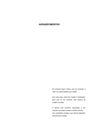 2




AGRADECIMENTOS




         Em primeiro lugar a Deus, por me conceder a
         vida e as oportunidades que recebo.


         Aos meus pais, pela boa criação e dedicação,
         para que eu me tornasse uma pessoa de
         caráter e correta.


         A família, pelo incentivo, disposição, e por
         orientar-me sempre a fazer a melhor escolha.
         Aos verdadeiros amigos, que mesmo distantes,
         permanecem comigo.
 