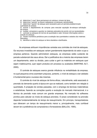 30


          a) determinar “o que” deve permanecer em estoque: número de itens;
          b) determinar “quando” se devem reabastecer os estoques: periodicidade;
          c) determinar “quanto” de estoque será necessário para um período predeterminado:
          quantidade de compra;
          d) acionar o departamento de compras para executar aquisição de estoque: solicitação
          de compra;
          e) receber, armazenar e guardar os materiais estocados de acordo com as necessidades;
          f) controlar os estoques em termos de quantidade e valor; fornecer informações sobre a
          posição do estoque;
          g) manter inventários periódicos para a avaliação das quantidades e estados dos materiais
          estocados;
          h) identificar e retirar do estoque os itens obsoletos e danificados.



         As empresas atribuem importâncias variadas aos controles de nível de estoques.
Os recursos investidos em estoques variam grandemente dependendo do setor a que a
empresa pertence. Quando administram estoques, as empresas estão cuidando de
parcela substancial dos seus ativos. Daí a justificativa de a maioria das empresas terem
um departamento, setor ou divisão, para cuidar e gerir os materiais em estoques quer
sejam matéria-prima, quer sejam produtos em processo ou acabados (MARTINS; ALT,
2000).
          O controle de estoques exerce grande influência na rentabilidade da empresa,
no qual pequenos erros acarretam prejuízos, portanto, o nível de estoque a ser adotado
é fundamental para o sucesso das mesmas.
          O controle do nível de estoque de forma eficaz, naturalmente, está associado à
previsão da demanda quanto à época em que se realizará, como também em relação à
quantidade. A projeção de vendas passadas, com o emprego de técnicas matemáticas
e estatísticas, fazendo as correções quanto a evolução do mercado internacional, é a
técnica de previsão mais comum em grande empresas. No mercado há softwares
prontos para calcular os níveis de estoque previstos. O prazo considerado na previsão
depende fundamentalmente do tempo de ressuprimento. Em princípio, transportadores
que oferecem um tempo de ressuprimento menor e, principalmente, mais confiável
devem ter a preferência de compradores e fornecedores (BALLOU, 1995).
 