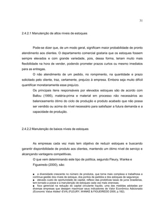 31



2.4.2.1 Manutenção de altos níveis de estoques



        Pode-se dizer que, de um modo geral, significam maior probabilidade de pronto
atendimento aos clientes. O departamento comercial gostaria que os estoques fossem
sempre elevados e com grande variedade, pois, dessa forma, teriam muito mais
flexibilidade na hora de vender, podendo prometer prazos curtos ou mesmo imediatos
para as entregas.
        O não atendimento de um pedido, no rompimento, na quantidade e prazo
solicitado pelo cliente, traz, certamente, prejuízo à empresa. Embora seja muito difícil
quantificar monetariamente esse prejuízo.
        Os principais itens responsáveis por elevados estoques são de acordo com
        Ballou (1995), matéria-prima e material em processo não necessários ao
        balanceamento ótimo do ciclo de produção e produto acabado que não possa
        ser vendido ou acima do nível necessário para satisfazer a futura demanda e a
        capacidade de produção.




2.4.2.2 Manutenção de baixos níveis de estoques



        As empresas cada vez mais tem objetivo de reduzir estoques e buscando
garantir disponibilidade de produto aos clientes, mantendo um ótimo nível de serviço e
alcançando vantagens competitivas.
        O que vem determinando este tipo de política, segundo Fleury, Wanke e
        Figueiredo (2000), são:

       ■ a diversidade crescente no número de produtos, que torna mais complexa e trabalhosa a
       contínua gestão dos níveis de estoque, dos pontos de pedidos e dos estoques de segurança;
       ■ elevado custo de oportunidade de capital, reflexo das proibitivas taxas de juros brasileiras,
       tem tornado a posse e a manutenção de estoques cada vez mais onerosas;
       ■ foco gerencial na redução do capital circulante líquido, uma das medidas adotadas por
       diversas empresas que desejam maximizar seus indicadores de Valor Econômico Adicionado
       (Economic Value Added -EVA) (FLEURY, WANKE & FIGUEIREDO 2000, p.182).
 
