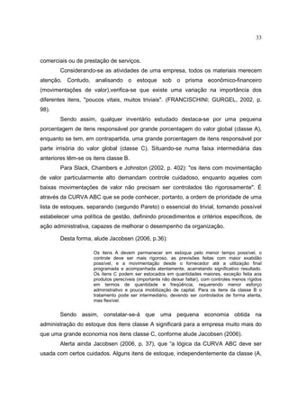 33



comerciais ou de prestação de serviços.
        Considerando-se as atividades de uma empresa, todos os materiais merecem
atenção. Contudo, analisando o estoque sob o prisma econômico-financeiro
(movimentações de valor),verifica-se que existe uma variação na importância dos
diferentes itens, "poucos vitais, muitos triviais". (FRANCISCHINI; GURGEL, 2002, p.
98).
        Sendo assim, qualquer inventário estudado destaca-se por uma pequena
porcentagem de itens responsável por grande porcentagem do valor global (classe A),
enquanto se tem, em contrapartida, uma grande porcentagem de itens responsável por
parte irrisória do valor global (classe C). Situando-se numa faixa intermediária das
anteriores têm-se os itens classe B.
        Para Slack, Chambers e Johnston (2002, p. 402): "os itens com movimentação
de valor particularmente alto demandam controle cuidadoso, enquanto aqueles com
baixas movimentações de valor não precisam ser controlados tão rigorosamente". É
através da CURVA ABC que se pode conhecer, portanto, a ordem de prioridade de uma
lista de estoques, separando (segundo Pareto) o essencial do trivial, tornando possível
estabelecer uma política de gestão, definindo procedimentos e critérios específicos, de
ação administrativa, capazes de melhorar o desempenho da organização.

        Desta forma, alude Jacobsen (2006, p.36):

                     Os itens A devem permanecer em estoque pelo menor tempo possível, o
                     controle deve ser mais rigoroso, as previsões feitas com maior exatidão
                     possível, e a movimentação desde o fornecedor até a utilização final
                     programada e acompanhada atentamente, acarretando significativo resultado.
                     Os itens C podem ser estocados em quantidades maiores, exceção feita aos
                     produtos perecíveis (importante não deixar faltar), com controles menos rígidos
                     em termos de quantidade e freqüência, requerendo menor esforço
                     administrativo e pouca imobilização de capital. Para os itens da classe B o
                     tratamento pode ser intermediário, devendo ser controlados de forma atenta,
                     mas flexível.


        Sendo assim, constatar-se-á que uma pequena economia obtida na
administração do estoque dos itens classe A significará para a empresa muito mais do
que uma grande economia nos itens classe C, conforme alude Jacobsen (2006).
        Alerta ainda Jacobsen (2006, p. 37), que “a lógica da CURVA ABC deve ser
usada com certos cuidados. Alguns itens de estoque, independentemente da classe (A,
 