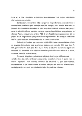 34



B ou C) a qual pertencem, apresentam particularidades que exigem tratamentos
diferenciados dos demais”.
        Sendo assim, uma análise ABC é preparada freqüentemente para determinar o
método mais econômico para controlar itens de estoque, pois, através dela torna-se
possível reconhecer que nem todos os itens estocados merecem a mesma atenção por
parte da administração ou precisam manter a mesma disponibilidade para satisfazer os
clientes. Assim, conduzir uma análise ABC é com freqüência um passo muito útil no
projeto de um programa de ação para melhorar a performance dos estoques, reduzindo
tanto o capital investido em estoques como os custos operacionais.
        Ballou (1995) coloca que dentro do critério ABC, podem-se estabelecer níveis
de serviços diferenciados para as diversas classes, por exemplo: 99% para itens A,
95% para itens B e 85% para itens C, de forma a reduzir o capital empregado em
estoques, ou podem-se usar métodos diferentes para controlar o estoque e, assim,
minimizar o esforço total de gestão.
        Em suma, é inegável a utilidade da aplicação do princípio ABC aos mais
variados tipos de análise onde se busca priorizar o estabelecimento do que é mais ou
menos importante num extenso universo de situações e, por conseqüência,
estabelecer-se o que merece mais ou menos atenção por parte da administração,
particularmente no que diz respeito às atividades de gestão de estoques.
 