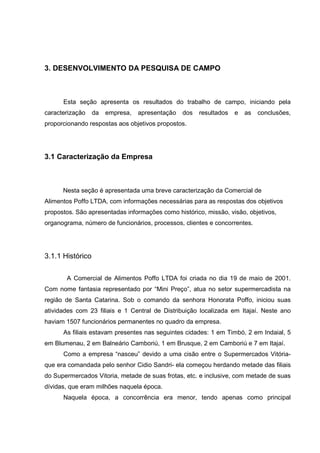 35



3. DESENVOLVIMENTO DA PESQUISA DE CAMPO



      Esta seção apresenta os resultados do trabalho de campo, iniciando pela
caracterização    da   empresa,   apresentação   dos   resultados   e   as   conclusões,
proporcionando respostas aos objetivos propostos.




3.1 Caracterização da Empresa



      Nesta seção é apresentada uma breve caracterização da Comercial de
Alimentos Poffo LTDA, com informações necessárias para as respostas dos objetivos
propostos. São apresentadas informações como histórico, missão, visão, objetivos,
organograma, número de funcionários, processos, clientes e concorrentes.




3.1.1 Histórico

       A Comercial de Alimentos Poffo LTDA foi criada no dia 19 de maio de 2001.
Com nome fantasia representado por “Mini Preço”, atua no setor supermercadista na
região de Santa Catarina. Sob o comando da senhora Honorata Poffo, iniciou suas
atividades com 23 filiais e 1 Central de Distribuição localizada em Itajaí. Neste ano
haviam 1507 funcionários permanentes no quadro da empresa.
      As filiais estavam presentes nas seguintes cidades: 1 em Timbó, 2 em Indaial, 5
em Blumenau, 2 em Balneário Camboriú, 1 em Brusque, 2 em Camboriú e 7 em Itajaí.
      Como a empresa “nasceu” devido a uma cisão entre o Supermercados Vitória-
que era comandada pelo senhor Cidio Sandri- ela começou herdando metade das filiais
do Supermercados Vitoria, metade de suas frotas, etc. e inclusive, com metade de suas
dívidas, que eram milhões naquela época.
      Naquela época, a concorrência era menor, tendo apenas como principal
 