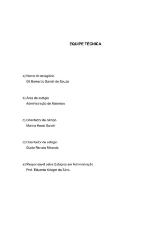 3




                                 EQUIPE TÉCNICA




a) Nome do estagiário
  Gil Bernardo Sandri de Souza




b) Área de estágio
  Administração de Materiais




c) Orientador de campo
  Marina Heusi Sandri




d) Orientador de estágio
  Guido Renato Miranda




e) Responsável pelos Estágios em Administração
  Prof. Eduardo Krieger da Silva.
 
