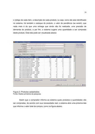 39



o código de cada item, a descrição de cada produto, ou seja, como ele esta identificado
no sistema, há também o estoque do produto, o valor de pendência (se existir), que
nada mais é do que uma entrega que ainda não foi realizada, uma previsão de
demanda do produto, e por fim, o sistema sugere uma quantidade a ser comprado
deste produto. Esta tela pode ser visualizada abaixo




Figura 3: Produtos cadastrados.
Fonte: Dados primários da pesquisa.


       Assim que o comprador informa ao sistema quais produtos e quantidades vão
ser compradas, de acordo com sua necessidade real, o sistema abre uma próxima tela
que informa o valor total da compra, como na figura abaixo.
 