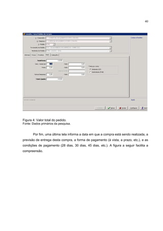 40




Figura 4: Valor total do pedido.
Fonte: Dados primários da pesquisa.


       Por fim, uma última tela informa a data em que a compra está sendo realizada, a
previsão de entrega desta compra, a forma de pagamento (à vista, a prazo, etc.), e as
condições de pagamento (28 dias, 30 dias, 45 dias, etc.). A figura a seguir facilita a
compreensão.
 