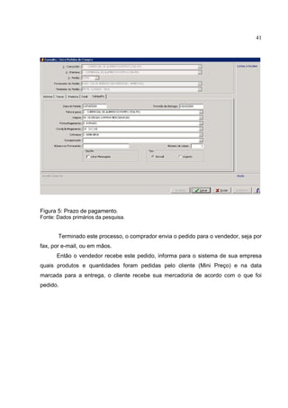 41




Figura 5: Prazo de pagamento.
Fonte: Dados primários da pesquisa.


       Terminado este processo, o comprador envia o pedido para o vendedor, seja por
fax, por e-mail, ou em mãos.
      Então o vendedor recebe este pedido, informa para o sistema de sua empresa
quais produtos e quantidades foram pedidas pelo cliente (Mini Preço) e na data
marcada para a entrega, o cliente recebe sua mercadoria de acordo com o que foi
pedido.
 