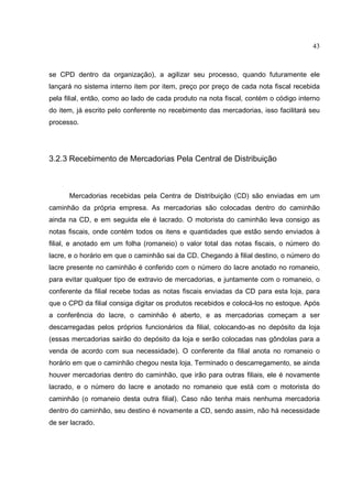 43



se CPD dentro da organização), a agilizar seu processo, quando futuramente ele
lançará no sistema interno item por item, preço por preço de cada nota fiscal recebida
pela filial, então, como ao lado de cada produto na nota fiscal, contém o código interno
do item, já escrito pelo conferente no recebimento das mercadorias, isso facilitará seu
processo.




3.2.3 Recebimento de Mercadorias Pela Central de Distribuição



      Mercadorias recebidas pela Centra de Distribuição (CD) são enviadas em um
caminhão da própria empresa. As mercadorias são colocadas dentro do caminhão
ainda na CD, e em seguida ele é lacrado. O motorista do caminhão leva consigo as
notas fiscais, onde contém todos os itens e quantidades que estão sendo enviados à
filial, e anotado em um folha (romaneio) o valor total das notas fiscais, o número do
lacre, e o horário em que o caminhão sai da CD. Chegando à filial destino, o número do
lacre presente no caminhão é conferido com o número do lacre anotado no romaneio,
para evitar qualquer tipo de extravio de mercadorias, e juntamente com o romaneio, o
conferente da filial recebe todas as notas fiscais enviadas da CD para esta loja, para
que o CPD da filial consiga digitar os produtos recebidos e colocá-los no estoque. Após
a conferência do lacre, o caminhão é aberto, e as mercadorias começam a ser
descarregadas pelos próprios funcionários da filial, colocando-as no depósito da loja
(essas mercadorias sairão do depósito da loja e serão colocadas nas gôndolas para a
venda de acordo com sua necessidade). O conferente da filial anota no romaneio o
horário em que o caminhão chegou nesta loja. Terminado o descarregamento, se ainda
houver mercadorias dentro do caminhão, que irão para outras filiais, ele é novamente
lacrado, e o número do lacre e anotado no romaneio que está com o motorista do
caminhão (o romaneio desta outra filial). Caso não tenha mais nenhuma mercadoria
dentro do caminhão, seu destino é novamente a CD, sendo assim, não há necessidade
de ser lacrado.
 