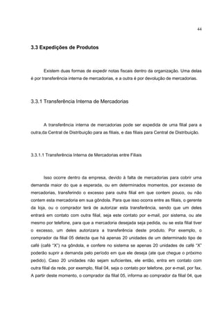 44



3.3 Expedições de Produtos



       Existem duas formas de expedir notas fiscais dentro da organização. Uma delas
é por transferência interna de mercadorias, e a outra é por devolução de mercadorias.




3.3.1 Transferência Interna de Mercadorias



       A transferência interna de mercadorias pode ser expedida de uma filial para a
outra,da Central de Distribuição para as filiais, e das filiais para Central de Distribuição.




3.3.1.1 Transferência Interna de Mercadorias entre Filiais




       Isso ocorre dentro da empresa, devido à falta de mercadorias para cobrir uma
demanda maior do que a esperada, ou em determinados momentos, por excesso de
mercadorias, transferindo o excesso para outra filial em que contem pouco, ou não
contem esta mercadoria em sua gôndola. Para que isso ocorra entre as filiais, o gerente
da loja, ou o comprador terá de autorizar esta transferência, sendo que um deles
entrará em contato com outra filial, seja este contato por e-mail, por sistema, ou ate
mesmo por telefone, para que a mercadoria desejada seja pedida, ou se esta filial tiver
o excesso, um deles autorizara a transferência deste produto. Por exemplo, o
comprador da filial 05 detecta que há apenas 20 unidades de um determinado tipo de
café (café “X”) na gôndola, e confere no sistema se apenas 20 unidades de café “X”
poderão suprir a demanda pelo período em que ele deseja (ate que chegue o próximo
pedido). Caso 20 unidades não sejam suficientes, ele então, entra em contato com
outra filial da rede, por exemplo, filial 04, seja o contato por telefone, por e-mail, por fax.
A partir deste momento, o comprador da filial 05, informa ao comprador da filial 04, que
 