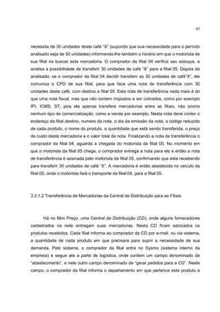 45



necessita de 30 unidades deste café “X” (supondo que sua necessidade para o período
analisado seja de 50 unidades) informando-lhe também o horário em que o motorista de
sua filial ira buscar esta mercadoria. O comprador da filial 04 verifica seu estoque, e
analisa a possibilidade de transferir 30 unidades de café “X” para a filial 05. Depois de
analisado, se o comprador da filial 04 decidir transferir as 30 unidades de café”X”, ele
comunica o CPD de sua filial, para que faca uma nota de transferência com 30
unidades deste café, com destino a filial 05. Esta nota de transferência nada mais é do
que uma nota fiscal, mas que não contem impostos a ser cobrados, como por exemplo
IPI, ICMS, ST, pois ela apenas transfere mercadorias entre as filiais, não ocorre
nenhum tipo de comercialização, como a venda por exemplo. Nesta nota deve conter o
endereço da filial destino, numero da nota, o dia da emissão da nota, o código reduzido
de cada produto, o nome do produto, a quantidade que está sendo transferida, o preço
de custo desta mercadoria e o valor total da nota. Finalizando a nota de transferência o
comprador da filial 04, aguarda a chegada do motorista da filial 05. No momento em
que o motorista da filial 05 chega, o comprador entrega a nota para ele e então a nota
de transferência é assinada pelo motorista da filial 05, confirmando que esta recebendo
para transferir 30 unidades de café “X”. A mercadoria é então abastecida no veiculo da
filial 05, onde o motorista fará o transporte da filial 04, para a filial 05.




3.3.1.2 Transferência de Mercadorias da Central de Distribuição para as Filiais




       Há no Mini Preço, uma Central de Distribuição (CD), onde alguns fornecedores
cadastrados na rede entregam suas mercadorias. Nesta CD ficam estocados os
produtos recebidos. Cada filial informa ao comprador da CD por e-mail, ou via sistema,
a quantidade de cada produto em que precisara para suprir a necessidade de sua
demanda. Pelo sistema, o comprador da filial entra no Sysmo (sistema interno da
empresa) e segue ate a parte de logística, onde contem um campo denominado de
“abastecimento”, e nele outro campo denominado de “gerar pedidos para a CD”. Neste
campo, o comprador da filial informa o departamento em que pertence este produto a
 