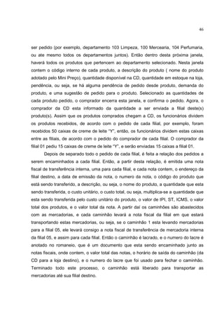 46



ser pedido (por exemplo, departamento 103 Limpeza, 100 Mercearia, 104 Perfumaria,
ou ate mesmo todos os departamentos juntos). Então dentro desta próxima janela,
haverá todos os produtos que pertencem ao departamento selecionado. Nesta janela
contem o código interno de cada produto, a descrição do produto ( nome do produto
adotado pelo Mini Preço), quantidade disponível na CD, quantidade em estoque na loja,
pendência, ou seja, se há alguma pendência de pedido desde produto, demanda do
produto, e uma sugestão de pedido para o produto. Selecionado as quantidades de
cada produto pedido, o comprador encerra esta janela, e confirma o pedido. Agora, o
comprador da CD esta informado da quantidade a ser enviada a filial deste(s)
produto(s). Assim que os produtos comprados chegam a CD, os funcionários dividem
os produtos recebidos, de acordo com o pedido de cada filial, por exemplo, foram
recebidos 50 caixas de creme de leite “Y”, então, os funcionários dividem estas caixas
entre as filiais, de acordo com o pedido do comprador de cada filial. O comprador da
filial 01 pediu 15 caixas de creme de leite “Y”, e serão enviadas 15 caixas a filial 01.
      Depois de separado todo o pedido de cada filial, é feita a relação dos pedidos a
serem encaminhados a cada filial. Então, a partir desta relação, é emitida uma nota
fiscal de transferência interna, uma para cada filial, e cada nota contem, o endereço da
filial destino, a data de emissão da nota, o numero da nota, o código do produto que
está sendo transferido, a descrição, ou seja, o nome do produto, a quantidade que esta
sendo transferida, o custo unitário, o custo total, ou seja, multiplica-se a quantidade que
esta sendo transferida pelo custo unitário do produto, o valor de IPI, ST, ICMS, o valor
total dos produtos, e o valor total da nota. A partir daí os caminhões são abastecidos
com as mercadorias, e cada caminhão levará a nota fiscal da filial em que estará
transportando estas mercadorias, ou seja, se o caminhão 1 esta levando mercadorias
para a filial 05, ele levará consigo a nota fiscal de transferência de mercadoria interna
da filial 05, e assim para cada filial. Então o caminhão é lacrado, e o numero do lacre é
anotado no romaneio, que é um documento que esta sendo encaminhado junto as
notas fiscais, onde contem, o valor total das notas, o horário de saída do caminhão (da
CD para a loja destino), e o numero do lacre que foi usado para fechar o caminhão.
Terminado todo este processo, o caminhão está liberado para transportar as
mercadorias até sua filial destino.
 