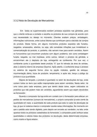 48



3.3.2 Nota de Devolução de Mercadorias



       Em todos os supermercados existem produtos expostos nas gôndolas, para
que o cliente sinta-se a vontade e escolha os produtos de sua compra de acordo com
sua necessidade ou desejo no momento. Clientes avaliam preços, embalagem,
informações nutricionais, entre outros fatores que contribuem para a decisão de compra
do produto. Desta forma, em alguns momentos produtos expostos são furados,
rasgados, amassados, abertos, ou seja, são cometidas infrações que inviabilizam a
comercialização do produto, e, portanto, não servem mais para serem vendidos. Assim
os funcionários que encontram produtos com algum problema, tais como embalagem
furada, rasgada, ou mal impressa, entre outros, retiram o produto da gôndola, e
encaminham ate o depósito da loja, entregando ao conferente. Por sua vez, o
conferente conta a quantidade deste produto “X” que foi retirado da área de vendas,
abre o sistema interno da empresa (Sysmo). Após aberto, o conferente lança o produto
no sistema da seguinte forma: clica no opção módulos, gestão de estoque,
movimentação diária, troca de produtos, lançamento, e após isto, lança o código do
produto e sua quantidade.
      Depois de lançado, o produto é guardado no setor de devoluções da loja, onde
contem todos os itens que estão inapropriados para serem vendidos. Neste setor, há
uma caixa para cada empresa, para que dentro desta caixa, sejam colocados os
produtos que não podem mais ser vendidos, aguardando assim que sejam devolvidos
ao fornecedor.
      Quando o comprador da loja entra em contato com o fornecedor para efetuar um
pedido de mercadorias (compra de mercadorias), o próprio comprador já esta ciente da
quantidade em reais, e quantidade de cada produto que esta no setor de devolução da
loja, já que no sistema interno o comprador recebe estas informações. No momento em
que o pedido esta sendo digitado, para depois ser enviado ao vendedor, na tela, onde
aparece todos os produtos cadastrados do fornecedor, o comprador pode verificar estas
quantidades e valores totais dos produtos na devolução, desta determinada empresa,
como mostra a figura abaixo.
 