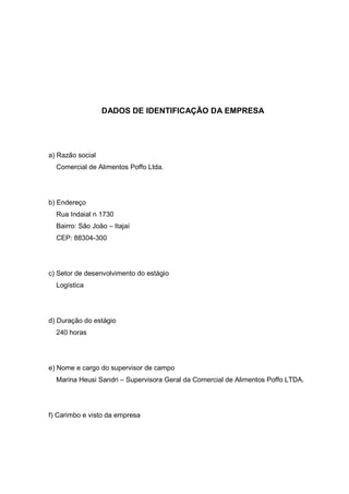 4




                  DADOS DE IDENTIFICAÇÃO DA EMPRESA




a) Razão social
  Comercial de Alimentos Poffo Ltda.




b) Endereço
  Rua Indaial n 1730
  Bairro: São João – Itajaí
  CEP: 88304-300




c) Setor de desenvolvimento do estágio
  Logística




d) Duração do estágio
  240 horas




e) Nome e cargo do supervisor de campo
  Marina Heusi Sandri – Supervisora Geral da Comercial de Alimentos Poffo LTDA.




f) Carimbo e visto da empresa
 