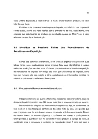 50



custo unitário do produto, o valor de IPI,ST e ICMS, o valor total dos produtos, e o valor
total da nota fiscal.
       Emitida a nota, o conferente entrega ao entregador, é conferindo com o que está
sendo levado, assina esta nota, ficando com a primeira via da nota. Desta forma, esta
empresa que esta levando os produtos de devolução, pagara ao Mini Preço, o valor
referente na nota fiscal de devolução.




3.4    Identificar      as   Possíveis      Falhas      dos     Procedimentos         de
Recebimento e Expedição



       Falhas são cometidas diariamente, e em todas as organizações possuem suas
falhas, tendo seus colaboradores como principal fator para identificá-las é propor
melhorias e soluções para tais erros. Como os processos de recebimento e expedição
de mercadorias na empresa Mini Preço são feitos por funcionários da empresa, como
todo ser humano, ele esta sujeito a falha, prejudicando as informações contidas no
sistema, o processo e o andamento da empresa.




3.4.1 Processo de Recebimento de Mercadorias



       Independentemente de quem a filial esteja recebendo esta mercadoria, seja ela
diretamente pelo fornecedor, pela CD, ou por outra filial, o processo correto é o mesmo.
       No momento da chegada da mercadoria ao depósito da loja, os conferentes da
filial recebem a nota fiscal para conferência do pedido feito, ou seja, se o pedido que
esta chegando, esta de acordo com o que o comprador solicitou ao remetente. Dentro
do sistema interno da empresa (Sysmo), o conferente tem acesso a quais produtos
foram pedidos, a quantidade que foi solicitada de cada produto, e o preço de custo, já
combinado entre o comprador e vendedor, na negociação inicial. A partir daí, caso o
 