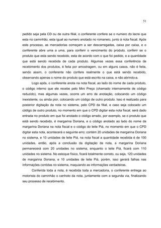 51



pedido seja pela CD ou de outra filial, o conferente confere se o numero do lacre que
esta no caminhão, esta igual ao numero anotado no romaneio, junto à nota fiscal. Após
este processo, as mercadorias começam a ser descarregadas, caixa por caixa, e o
conferente abre uma a uma, para conferir o vencimento do produto, conferir se o
produto que esta sendo recebido, esta de acordo com o que foi pedido, e a quantidade
que está sendo recebida de cada produto. Algumas vezes essa conferência de
recebimento dos produtos, é feita por amostragem, ou em alguns casos, não é feita,
sendo assim, o conferente não confere realmente o que está sendo recebido,
observando apenas o nome do produto que está escrito na caixa, e não abrindo-a.
      Logo após, o conferente anota na nota fiscal, ao lado do nome de cada produto,
o código interno que ele recebe pelo Mini Preço (chamado internamente de código
reduzido), mas algumas vezes, ocorre um erro de anotação, colocando um código
inexistente, ou ainda pior, colocando um código de outro produto. Isso é realizado para
posterior digitação da nota no sistema, pelo CPD da filial, e caso seja colocado um
código de outro produto, no momento em que o CPD digitar esta nota fiscal, será dado
entrada no produto em que foi anotado o código errado, por exemplo, se o produto que
está sendo recebido, é margarina Doriana, e o código anotado ao lado do nome da
margarina Doriana na nota fiscal e o código do leite Piá, no momento em que o CPD
digitar esta nota, acontecerá o seguinte erro; contém 20 unidades de margarina Doriana
no sistema, e 10 unidades de leite Piá, na nota fiscal a quantidade recebida é de 100
unidades, então, após a conclusão da digitação da nota, a margarina Doriana
permanecerá com 20 unidades no sistema, enquanto o leite Piá, ficará com 110
unidades no sistema. No estoque físico, ficará totalmente correto, ou seja, 120 unidades
de margarina Doriana, e 10 unidades de leite Piá, porém, isso gerará falhas nas
informações contidas no sistema, maquiando as informações verdadeiras.
      Conferida toda a nota, é recebida toda a mercadoria, o conferente entrega ao
motorista do caminhão o canhoto da nota, juntamente com a segunda via, finalizando
seu processo de recebimento.
 