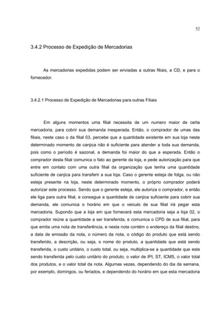 52



3.4.2 Processo de Expedição de Mercadorias



      As mercadorias expedidas podem ser enviadas a outras filiais, a CD, e para o
fornecedor.




3.4.2.1 Processo de Expedição de Mercadorias para outras Filiais




      Em alguns momentos uma filial necessita de um numero maior de certa
mercadoria, para cobrir sua demanda inesperada. Então, o comprador de umas das
filiais, neste caso o da filial 03, percebe que a quantidade existente em sua loja neste
determinado momento de canjica não é suficiente para atender a toda sua demanda,
pois como o período é sazonal, a demanda foi maior do que a esperada. Então o
comprador desta filial comunica o fato ao gerente da loja, e pede autorização para que
entre em contato com uma outra filial da organização que tenha uma quantidade
suficiente de canjica para transferir a sua loja. Caso o gerente esteja de folga, ou não
esteja presente na loja, neste determinado momento, o próprio comprador poderá
autorizar este processo. Sendo que o gerente esteja, ele autoriza o comprador, e então
ele liga para outra filial, e consegue a quantidade de canjica suficiente para cobrir sua
demanda, ele comunica o horário em que o veiculo de sua filial irá pegar esta
mercadoria. Supondo que a loja em que fornecerá esta mercadoria seja a loja 02, o
comprador reúne a quantidade a ser transferida, e comunica o CPD de sua filial, para
que emita uma nota de transferência, e nesta nota contém o endereço da filial destino,
a data de emissão da nota, o número da nota, o código do produto que está sendo
transferido, a descrição, ou seja, o nome do produto, a quantidade que está sendo
transferida, o custo unitário, o custo total, ou seja, multiplica-se a quantidade que esta
sendo transferida pelo custo unitário do produto, o valor de IPI, ST, ICMS, o valor total
dos produtos, e o valor total da nota. Algumas vezes, dependendo do dia da semana,
por exemplo, domingos, ou feriados, e dependendo do horário em que esta mercadoria
 