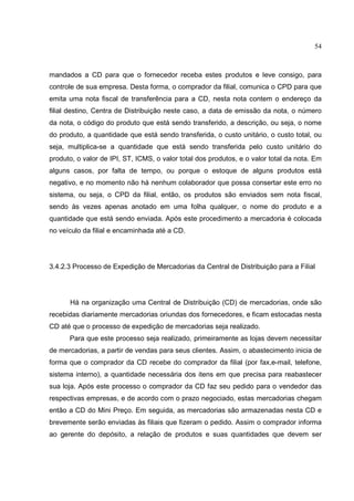 54



mandados a CD para que o fornecedor receba estes produtos e leve consigo, para
controle de sua empresa. Desta forma, o comprador da filial, comunica o CPD para que
emita uma nota fiscal de transferência para a CD, nesta nota contem o endereço da
filial destino, Centra de Distribuição neste caso, a data de emissão da nota, o número
da nota, o código do produto que está sendo transferido, a descrição, ou seja, o nome
do produto, a quantidade que está sendo transferida, o custo unitário, o custo total, ou
seja, multiplica-se a quantidade que está sendo transferida pelo custo unitário do
produto, o valor de IPI, ST, ICMS, o valor total dos produtos, e o valor total da nota. Em
alguns casos, por falta de tempo, ou porque o estoque de alguns produtos está
negativo, e no momento não há nenhum colaborador que possa consertar este erro no
sistema, ou seja, o CPD da filial, então, os produtos são enviados sem nota fiscal,
sendo às vezes apenas anotado em uma folha qualquer, o nome do produto e a
quantidade que está sendo enviada. Após este procedimento a mercadoria é colocada
no veículo da filial e encaminhada até a CD.




3.4.2.3 Processo de Expedição de Mercadorias da Central de Distribuição para a Filial




      Há na organização uma Central de Distribuição (CD) de mercadorias, onde são
recebidas diariamente mercadorias oriundas dos fornecedores, e ficam estocadas nesta
CD até que o processo de expedição de mercadorias seja realizado.
      Para que este processo seja realizado, primeiramente as lojas devem necessitar
de mercadorias, a partir de vendas para seus clientes. Assim, o abastecimento inicia de
forma que o comprador da CD recebe do comprador da filial (por fax,e-mail, telefone,
sistema interno), a quantidade necessária dos itens em que precisa para reabastecer
sua loja. Após este processo o comprador da CD faz seu pedido para o vendedor das
respectivas empresas, e de acordo com o prazo negociado, estas mercadorias chegam
então a CD do Mini Preço. Em seguida, as mercadorias são armazenadas nesta CD e
brevemente serão enviadas às filiais que fizeram o pedido. Assim o comprador informa
ao gerente do depósito, a relação de produtos e suas quantidades que devem ser
 
