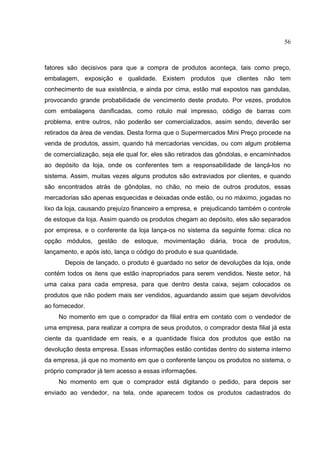56



fatores são decisivos para que a compra de produtos aconteça, tais como preço,
embalagem, exposição e qualidade. Existem produtos que clientes não tem
conhecimento de sua existência, e ainda por cima, estão mal expostos nas gandulas,
provocando grande probabilidade de vencimento deste produto. Por vezes, produtos
com embalagens danificadas, como rotulo mal impresso, código de barras com
problema, entre outros, não poderão ser comercializados, assim sendo, deverão ser
retirados da área de vendas. Desta forma que o Supermercados Mini Preço procede na
venda de produtos, assim, quando há mercadorias vencidas, ou com algum problema
de comercialização, seja ele qual for, eles são retirados das gôndolas, e encaminhados
ao depósito da loja, onde os conferentes tem a responsabilidade de lançá-los no
sistema. Assim, muitas vezes alguns produtos são extraviados por clientes, e quando
são encontrados atrás de gôndolas, no chão, no meio de outros produtos, essas
mercadorias são apenas esquecidas e deixadas onde estão, ou no máximo, jogadas no
lixo da loja, causando prejuízo financeiro a empresa, e prejudicando também o controle
de estoque da loja. Assim quando os produtos chegam ao depósito, eles são separados
por empresa, e o conferente da loja lança-os no sistema da seguinte forma: clica no
opção módulos, gestão de estoque, movimentação diária, troca de produtos,
lançamento, e após isto, lança o código do produto e sua quantidade.
       Depois de lançado, o produto é guardado no setor de devoluções da loja, onde
contém todos os itens que estão inapropriados para serem vendidos. Neste setor, há
uma caixa para cada empresa, para que dentro desta caixa, sejam colocados os
produtos que não podem mais ser vendidos, aguardando assim que sejam devolvidos
ao fornecedor.
    No momento em que o comprador da filial entra em contato com o vendedor de
uma empresa, para realizar a compra de seus produtos, o comprador desta filial já esta
ciente da quantidade em reais, e a quantidade física dos produtos que estão na
devolução desta empresa. Essas informações estão contidas dentro do sistema interno
da empresa, já que no momento em que o conferente lançou os produtos no sistema, o
próprio comprador já tem acesso a essas informações.
    No momento em que o comprador está digitando o pedido, para depois ser
enviado ao vendedor, na tela, onde aparecem todos os produtos cadastrados do
 