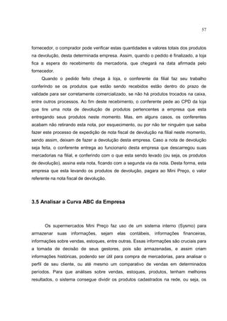 57



fornecedor, o comprador pode verificar estas quantidades e valores totais dos produtos
na devolução, desta determinada empresa. Assim, quando o pedido é finalizado, a loja
fica a espera do recebimento da mercadoria, que chegará na data afirmada pelo
fornecedor.
     Quando o pedido feito chega à loja, o conferente da filial faz seu trabalho
conferindo se os produtos que estão sendo recebidos estão dentro do prazo de
validade para ser corretamente comercializado, se não há produtos trocados na caixa,
entre outros processos. Ao fim deste recebimento, o conferente pede ao CPD da loja
que tire uma nota de devolução de produtos pertencentes a empresa que esta
entregando seus produtos neste momento. Mas, em alguns casos, os conferentes
acabam não retirando esta nota, por esquecimento, ou por não ter ninguém que saiba
fazer este processo de expedição de nota fiscal de devolução na filial neste momento,
sendo assim, deixam de fazer a devolução desta empresa. Caso a nota de devolução
seja feita, o conferente entrega ao funcionario desta empresa que descarregou suas
mercadorias na filial, e conferindo com o que esta sendo levado (ou seja, os produtos
de devolução), assina esta nota, ficando com a segunda via da nota. Desta forma, esta
empresa que esta levando os produtos de devolução, pagara ao Mini Preço, o valor
referente na nota fiscal de devolução.




3.5 Analisar a Curva ABC da Empresa



      Os supermercados Mini Preço faz uso de um sistema interno (Sysmo) para
armazenar suas informações, sejam elas contábeis, informações financeiras,
informações sobre vendas, estoques, entre outras. Essas informações são cruciais para
a tomada de decisão de seus gestores, pois são armazenadas, e assim criam
informações históricas, podendo ser útil para compra de mercadorias, para analisar o
perfil de seu cliente, ou até mesmo um comparativo de vendas em determinados
períodos. Para que análises sobre vendas, estoques, produtos, tenham melhores
resultados, o sistema consegue dividir os produtos cadastrados na rede, ou seja, os
 