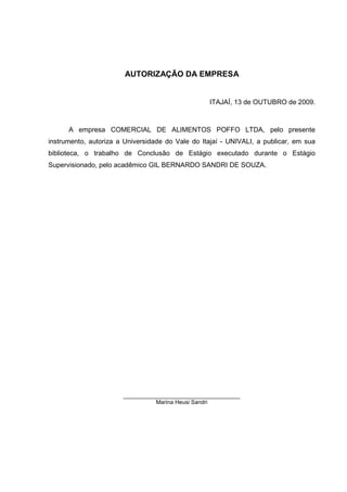 5



                        AUTORIZAÇÃO DA EMPRESA


                                                  ITAJAÍ, 13 de OUTUBRO de 2009.



      A empresa COMERCIAL DE ALIMENTOS POFFO LTDA, pelo presente
instrumento, autoriza a Universidade do Vale do Itajaí - UNIVALI, a publicar, em sua
biblioteca, o trabalho de Conclusão de Estágio executado durante o Estágio
Supervisionado, pelo acadêmico GIL BERNARDO SANDRI DE SOUZA.




                       _____________________________________
                                 Marina Heusi Sandri
 